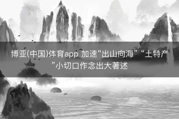 博亚(中国)体育app 加速“出山向海” “土特产”小切口作念出大著述