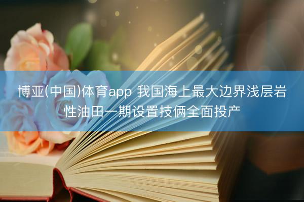 博亚(中国)体育app 我国海上最大边界浅层岩性油田一期设置技俩全面投产