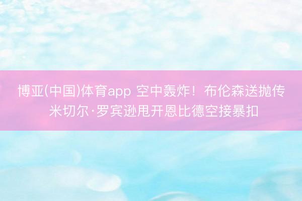 博亚(中国)体育app 空中轰炸！布伦森送抛传 米切尔·罗宾逊甩开恩比德空接暴扣