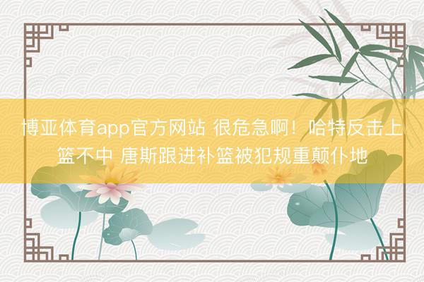 博亚体育app官方网站 很危急啊！哈特反击上篮不中 唐斯跟进补篮被犯规重颠仆地