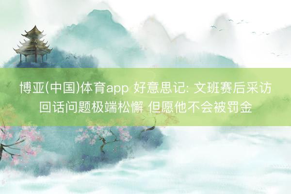 博亚(中国)体育app 好意思记: 文班赛后采访回话问题极端松懈 但愿他不会被罚金