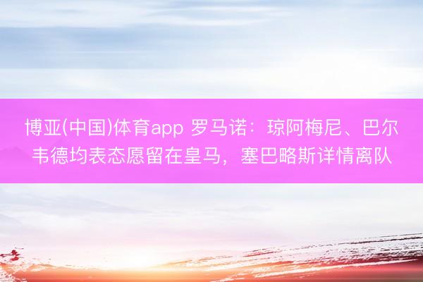 博亚(中国)体育app 罗马诺:琼阿梅尼、巴尔韦德均表态愿留在皇马,塞巴略斯详情离队