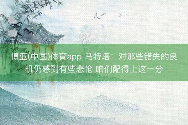 博亚(中国)体育app 马特塔：对那些错失的良机仍感到有些悲怆 咱们配得上这一分