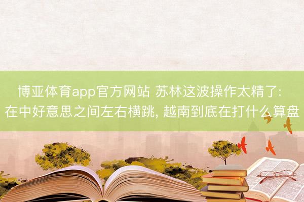 博亚体育app官方网站 苏林这波操作太精了: 在中好意思之间左右横跳， 越南到底在打什么算盘