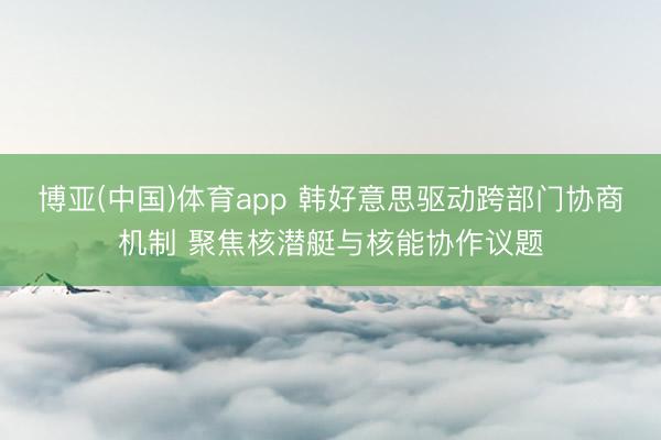 博亚(中国)体育app 韩好意思驱动跨部门协商机制 聚焦核潜艇与核能协作议题