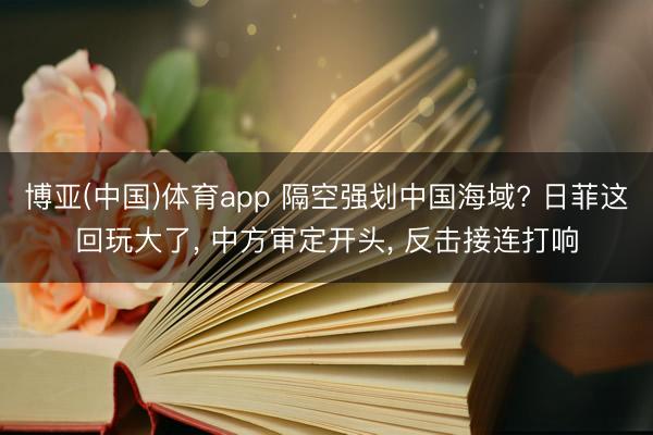博亚(中国)体育app 隔空强划中国海域? 日菲这回玩大了， 中方审定开头， 反击接连打响