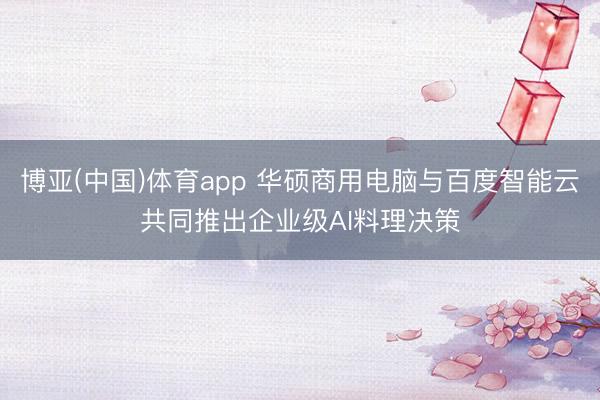 博亚(中国)体育app 华硕商用电脑与百度智能云共同推出企业级AI料理决策
