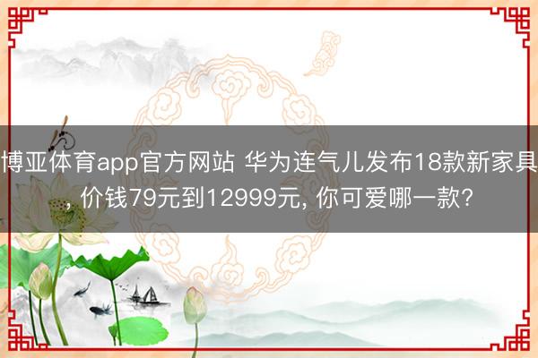 博亚体育app官方网站 华为连气儿发布18款新家具， 价钱79元到12999元， 你可爱哪一款?