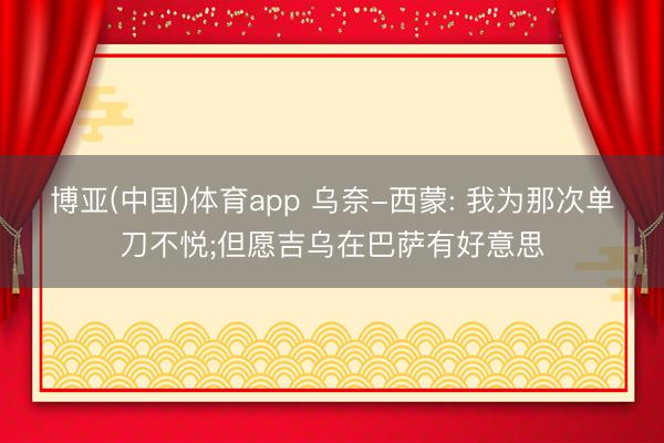 博亚(中国)体育app 乌奈-西蒙: 我为那次单刀不悦;但愿吉乌在巴萨有好意思