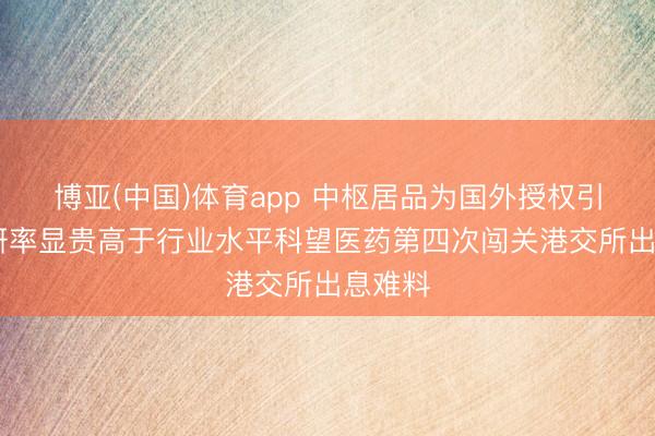 博亚(中国)体育app 中枢居品为国外授权引进 市研率显贵高于行业水平科望医药第四次闯关港交所出息难料