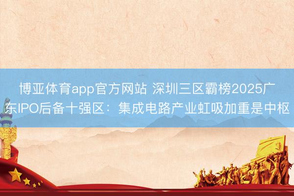 博亚体育app官方网站 深圳三区霸榜2025广东IPO后备十强区：集成电路产业虹吸加重是中枢