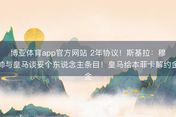 博亚体育app官方网站 2年协议！斯基拉：穆帅与皇马谈妥个东说念主条目！皇马给本菲卡解约金