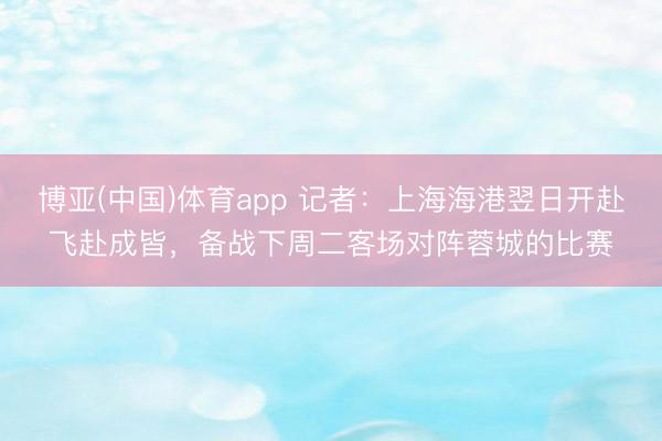 博亚(中国)体育app 记者:上海海港翌日开赴飞赴成皆,备战下周二客场对阵蓉城的比赛