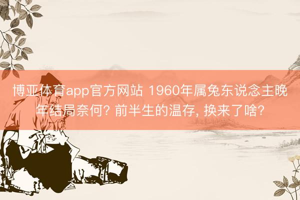 博亚体育app官方网站 1960年属兔东说念主晚年结局奈何? 前半生的温存， 换来了啥?