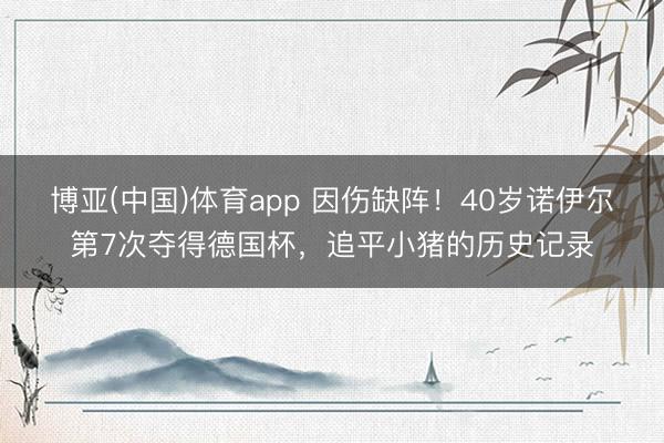 博亚(中国)体育app 因伤缺阵！40岁诺伊尔第7次夺得德国杯，追平小猪的历史记录