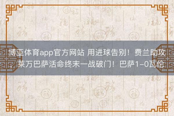 博亚体育app官方网站 用进球告别！费兰助攻，莱万巴萨活命终末一战破门！巴萨1-0瓦伦