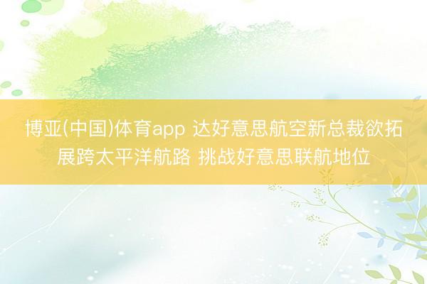 博亚(中国)体育app 达好意思航空新总裁欲拓展跨太平洋航路 挑战好意思联航地位