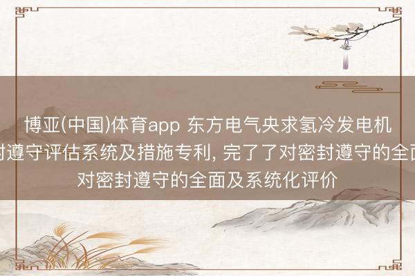 博亚(中国)体育app 东方电气央求氢冷发电机分心情机座密封遵守评估系统及措施专利， 完了了对密封遵守的全面及系统化评价