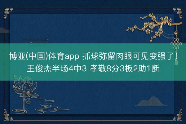 博亚(中国)体育app 抓球弥留肉眼可见变强了！王俊杰半场4中3 孝敬8分3板2助1断