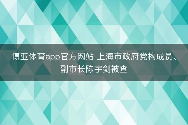 博亚体育app官方网站 上海市政府党构成员、副市长陈宇剑被查