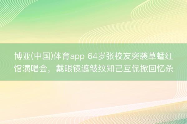 博亚(中国)体育app 64岁张校友突袭草蜢红馆演唱会，戴眼镜遮皱纹知己互侃掀回忆杀