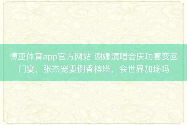 博亚体育app官方网站 谢娜演唱会庆功宴变回门宴，张杰宠妻倒香槟塔，会世界加场吗