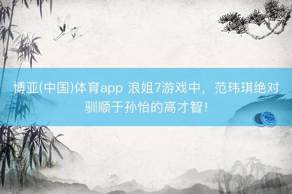 博亚(中国)体育app 浪姐7游戏中，范玮琪绝对驯顺于孙怡的高才智！