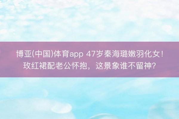 博亚(中国)体育app 47岁秦海璐嫩羽化女！玫红裙配老公怀抱，这景象谁不留神？