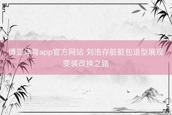 博亚体育app官方网站 刘浩存脏脏包造型展现变装改换之路