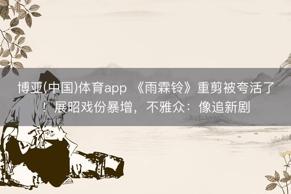 博亚(中国)体育app 《雨霖铃》重剪被夸活了！展昭戏份暴增，不雅众：像追新剧