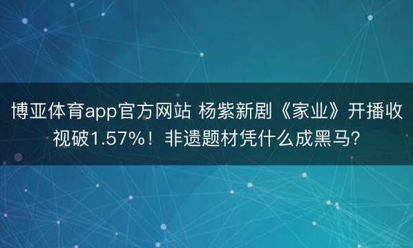 博亚体育app官方网站 杨紫新剧《家业》开播收视破1.57%！非遗题材凭什么成黑马？