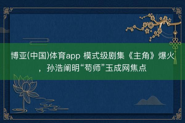 博亚(中国)体育app 模式级剧集《主角》爆火，孙浩阐明“苟师”玉成网焦点