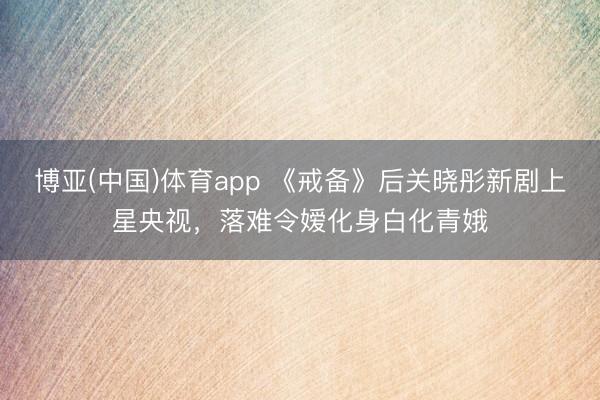 博亚(中国)体育app 《戒备》后关晓彤新剧上星央视，落难令嫒化身白化青娥