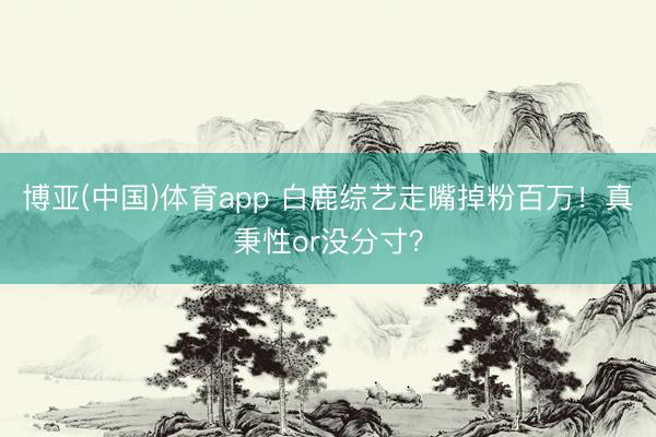 博亚(中国)体育app 白鹿综艺走嘴掉粉百万！真秉性or没分寸？