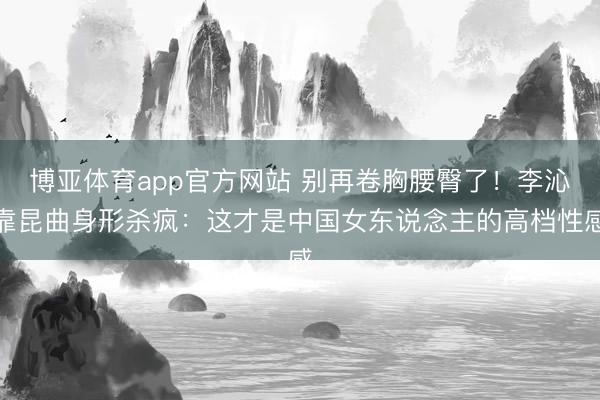 博亚体育app官方网站 别再卷胸腰臀了！李沁靠昆曲身形杀疯：这才是中国女东说念主的高档性感