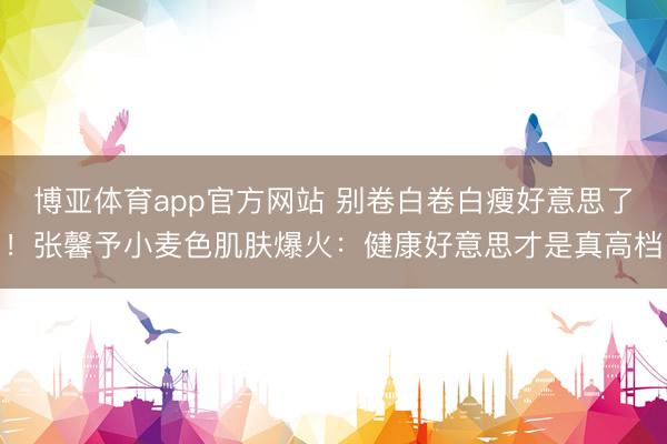 博亚体育app官方网站 别卷白卷白瘦好意思了！张馨予小麦色肌肤爆火：健康好意思才是真高档
