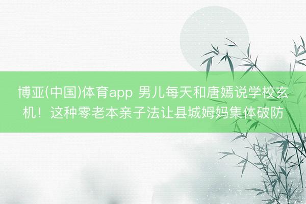 博亚(中国)体育app 男儿每天和唐嫣说学校玄机!这种零老本亲子法让县城姆妈集体破防