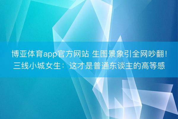 博亚体育app官方网站 生图景象引全网吵翻！三线小城女生：这才是普通东谈主的高等感