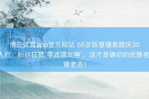 博亚体育app官方网站 56岁陈慧珊素颜庆30年入行：粉丝狂赞‘零滤镜女神’，这才是确切的优雅老去！