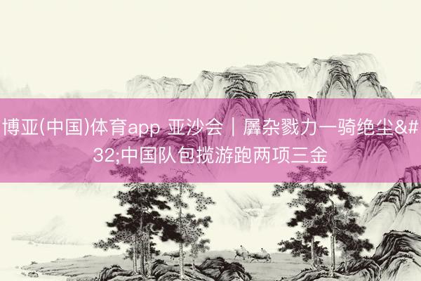 博亚(中国)体育app 亚沙会｜羼杂戮力一骑绝尘 中国队包揽游跑两项三金