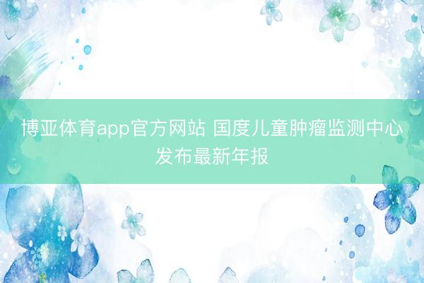 博亚体育app官方网站 国度儿童肿瘤监测中心发布最新年报