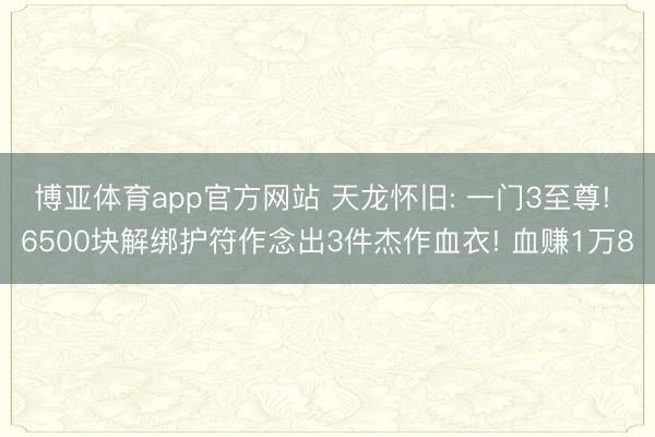 博亚体育app官方网站 天龙怀旧: 一门3至尊! 6500块解绑护符作念出3件杰作血衣! 血赚1万8