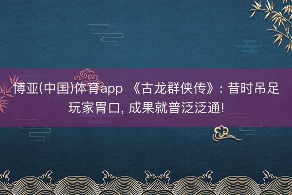 博亚(中国)体育app 《古龙群侠传》: 昔时吊足玩家胃口， 成果就普泛泛通!