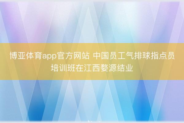 博亚体育app官方网站 中国员工气排球指点员培训班在江西婺源结业