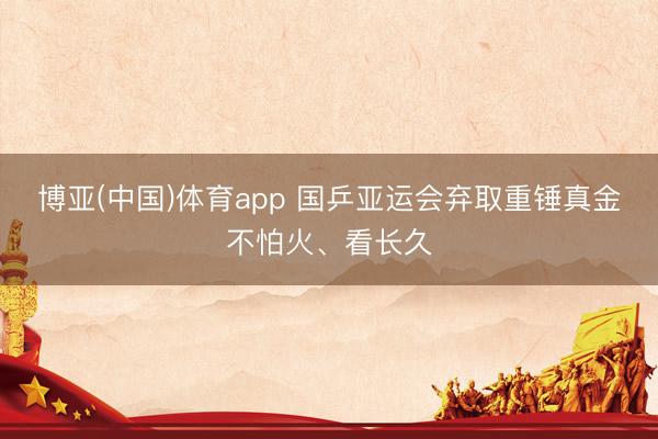 博亚(中国)体育app 国乒亚运会弃取重锤真金不怕火、看长久