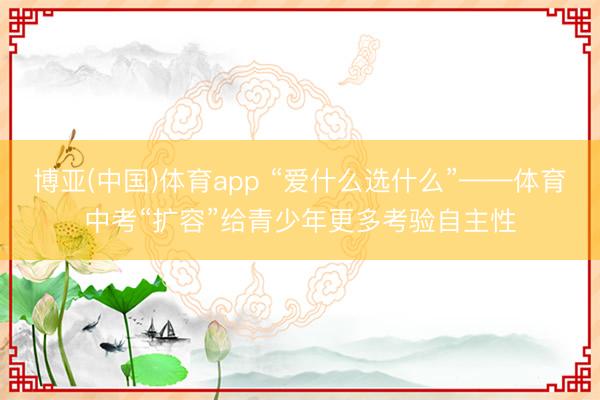 博亚(中国)体育app “爱什么选什么”——体育中考“扩容”给青少年更多考验自主性