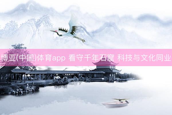 博亚(中国)体育app 看守千年石窟 科技与文化同业