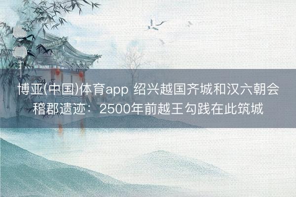 博亚(中国)体育app 绍兴越国齐城和汉六朝会稽郡遗迹:2500年前越王勾践在此筑城