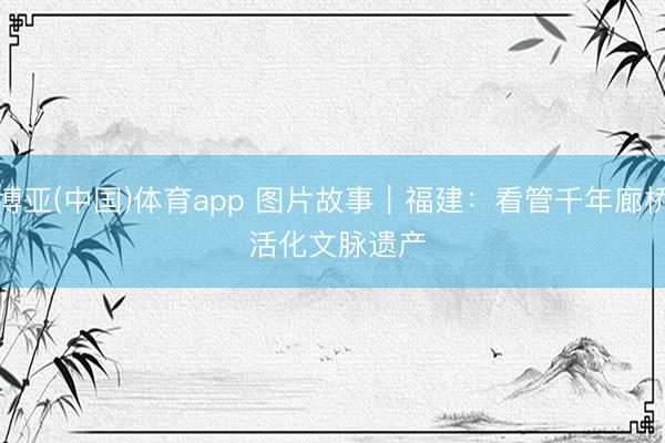 博亚(中国)体育app 图片故事｜福建：看管千年廊桥 活化文脉遗产