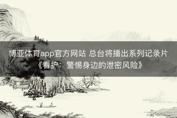 博亚体育app官方网站 总台将播出系列记录片《看护:警惕身边的泄密风险》